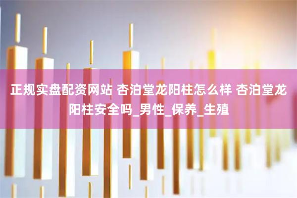 正规实盘配资网站 杏泊堂龙阳柱怎么样 杏泊堂龙阳柱安全吗_男性_保养_生殖