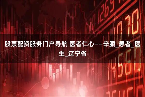 股票配资服务门户导航 医者仁心——辛鹏_患者_医生_辽宁省