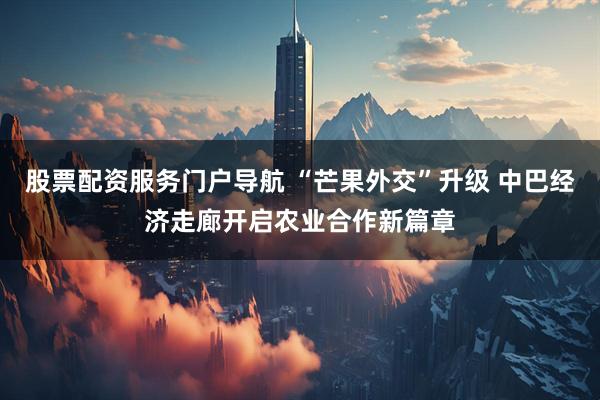 股票配资服务门户导航 “芒果外交”升级 中巴经济走廊开启农业合作新篇章