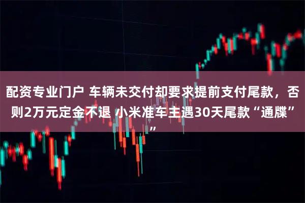 配资专业门户 车辆未交付却要求提前支付尾款，否则2万元定金不退 小米准车主遇30天尾款“通牒”