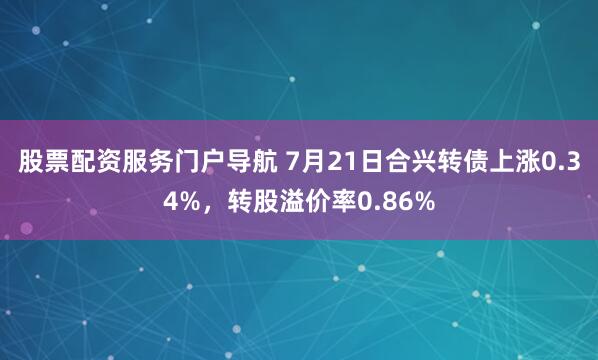 股票配资服务门户导航 7月21日合兴转债上涨0.34%，转股溢价率0.86%
