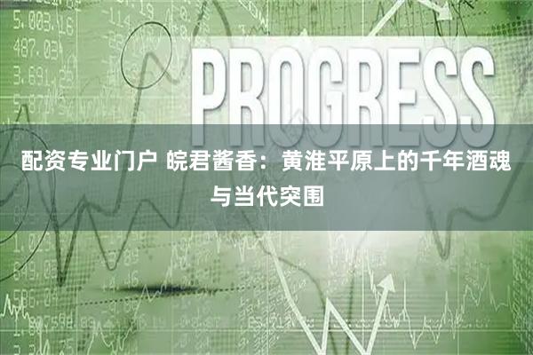 配资专业门户 皖君酱香：黄淮平原上的千年酒魂与当代突围