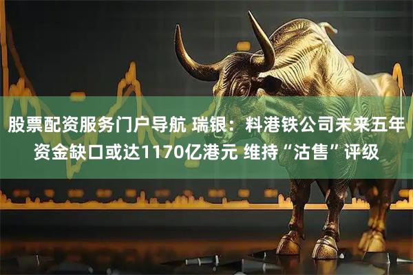 股票配资服务门户导航 瑞银：料港铁公司未来五年资金缺口或达1170亿港元 维持“沽售”评级
