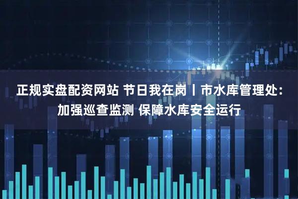 正规实盘配资网站 节日我在岗丨市水库管理处：加强巡查监测 保障水库安全运行