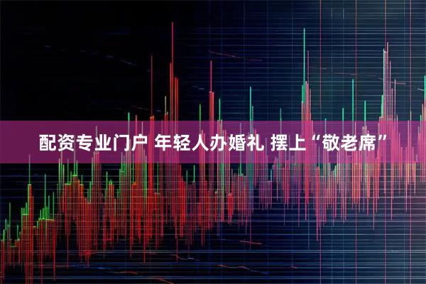 配资专业门户 年轻人办婚礼 摆上“敬老席”
