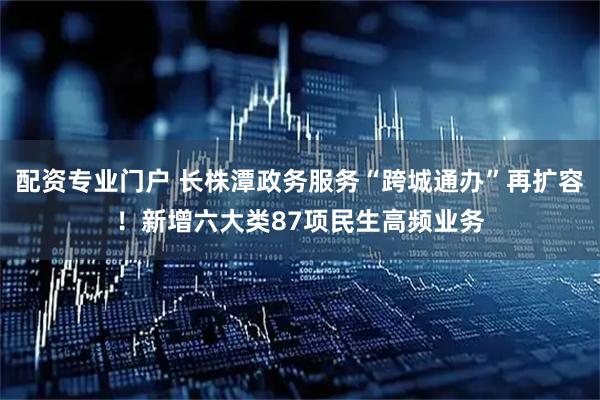 配资专业门户 长株潭政务服务“跨城通办”再扩容！新增六大类87项民生高频业务