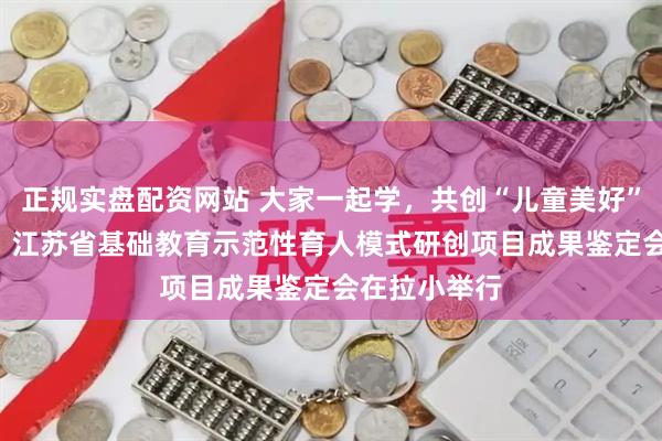正规实盘配资网站 大家一起学，共创“儿童美好”育人新图景! 江苏省基础教育示范性育人模式研创项目成果鉴定会在拉小举行