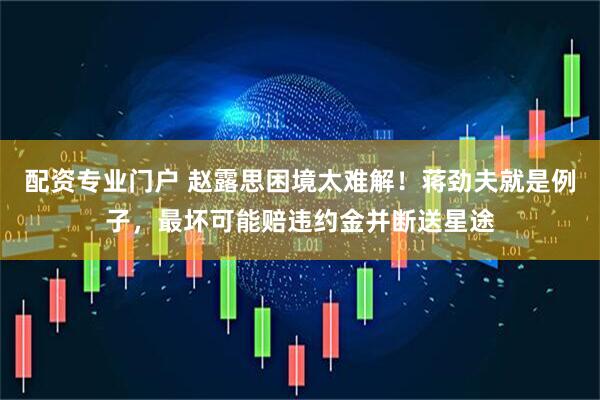 配资专业门户 赵露思困境太难解！蒋劲夫就是例子，最坏可能赔违约金并断送星途