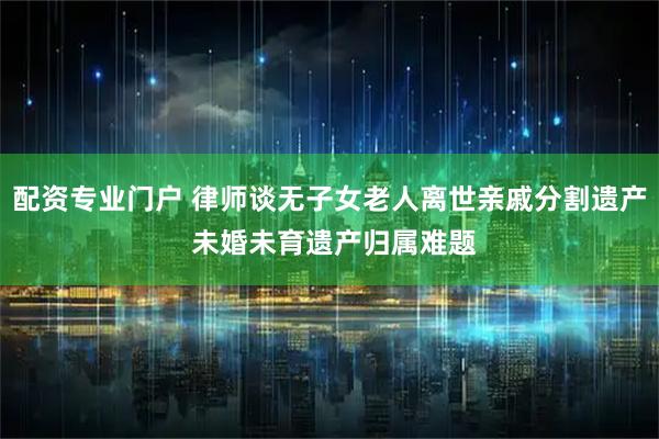 配资专业门户 律师谈无子女老人离世亲戚分割遗产 未婚未育遗产归属难题
