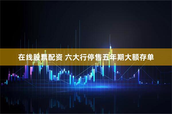 在线股票配资 六大行停售五年期大额存单