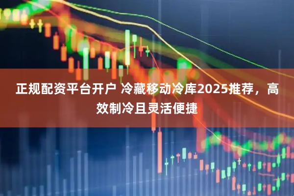 正规配资平台开户 冷藏移动冷库2025推荐，高效制冷且灵活便捷