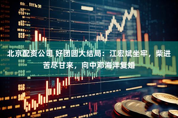 北京配资公司 好团圆大结局：江宏斌坐牢，柴进苦尽甘来，向中邓海洋复婚