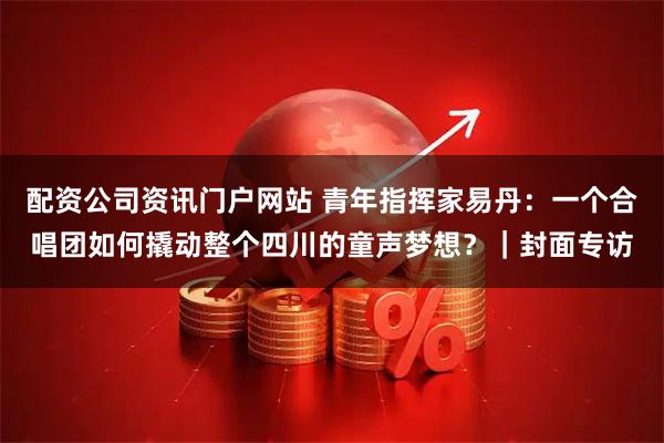 配资公司资讯门户网站 青年指挥家易丹：一个合唱团如何撬动整个四川的童声梦想？｜封面专访
