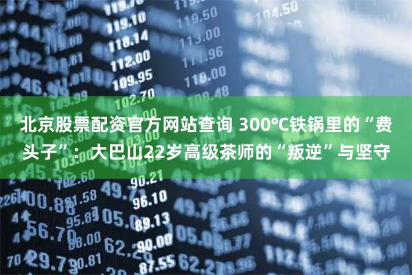 北京股票配资官方网站查询 300℃铁锅里的“费头子”：大巴山22岁高级茶师的“叛逆”与坚守
