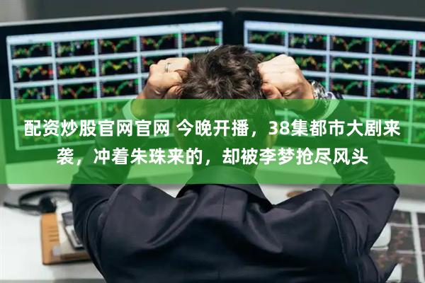 配资炒股官网官网 今晚开播，38集都市大剧来袭，冲着朱珠来的，却被李梦抢尽风头