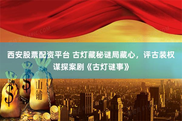 西安股票配资平台 古灯藏秘谜局藏心，评古装权谋探案剧《古灯谜事》