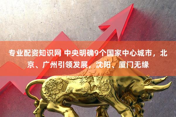 专业配资知识网 中央明确9个国家中心城市，北京、广州引领发展，沈阳、厦门无缘