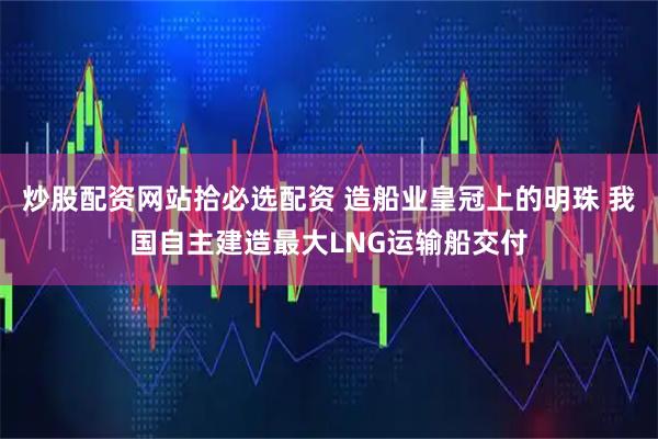 炒股配资网站拾必选配资 造船业皇冠上的明珠 我国自主建造最大LNG运输船交付
