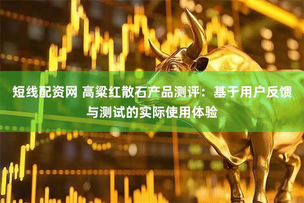 短线配资网 高粱红散石产品测评：基于用户反馈与测试的实际使用体验