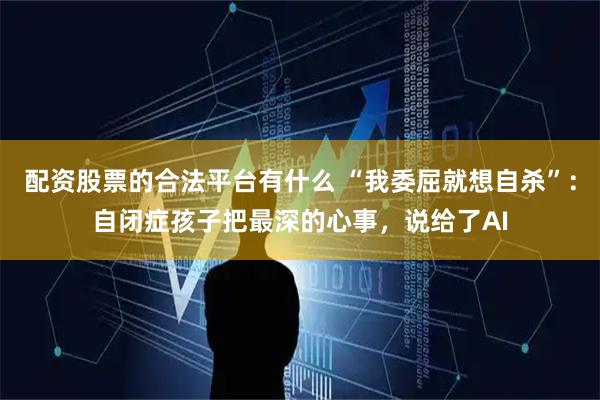 配资股票的合法平台有什么 “我委屈就想自杀”：自闭症孩子把最深的心事，说给了AI