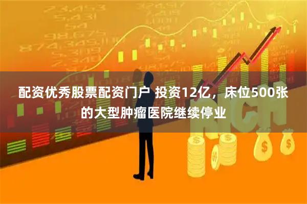 配资优秀股票配资门户 投资12亿，床位500张的大型肿瘤医院继续停业