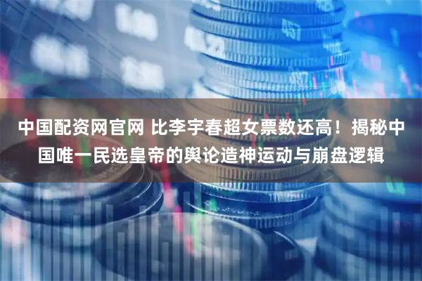 中国配资网官网 比李宇春超女票数还高！揭秘中国唯一民选皇帝的舆论造神运动与崩盘逻辑