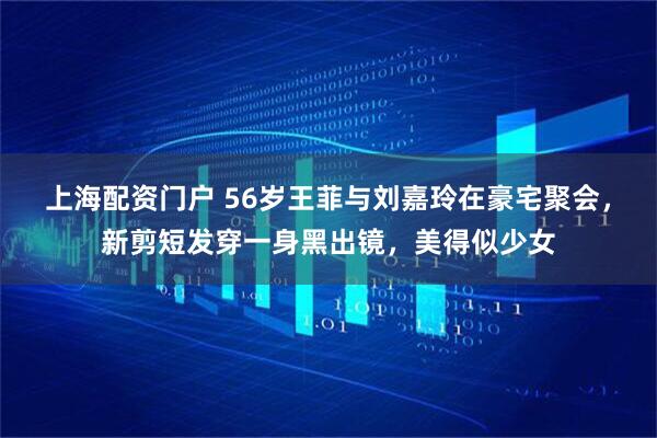 上海配资门户 56岁王菲与刘嘉玲在豪宅聚会，新剪短发穿一身黑出镜，美得似少女