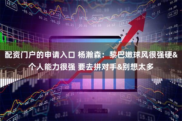 配资门户的申请入口 杨瀚森：黎巴嫩球风很强硬&个人能力很强 要去拼对手&别想太多